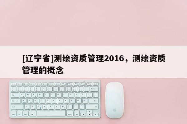 [辽宁省]测绘资质管理2016，测绘资质管理的概念