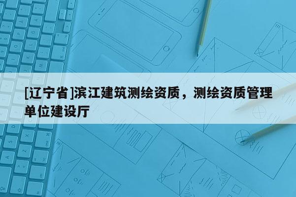 [辽宁省]滨江建筑测绘资质，测绘资质管理单位建设厅