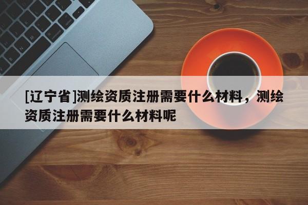 [辽宁省]测绘资质注册需要什么材料，测绘资质注册需要什么材料呢