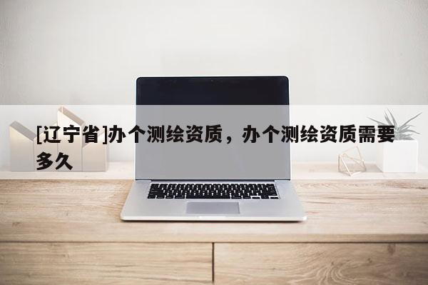 [辽宁省]办个测绘资质，办个测绘资质需要多久