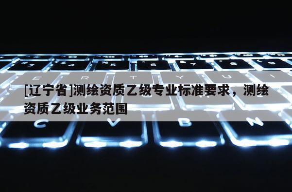 [辽宁省]测绘资质乙级专业标准要求，测绘资质乙级业务范围