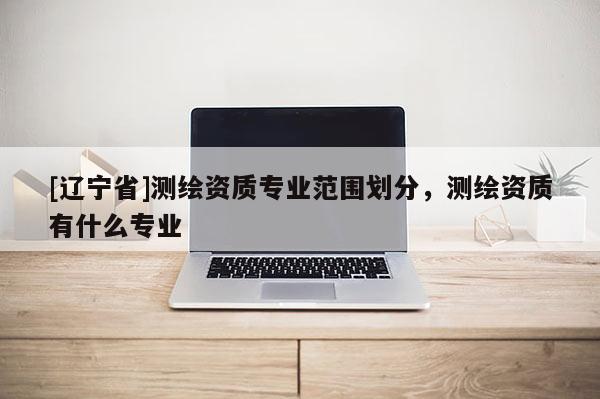[辽宁省]测绘资质专业范围划分，测绘资质有什么专业