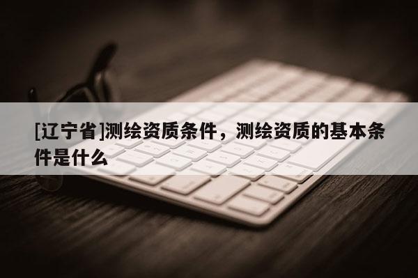 [辽宁省]测绘资质条件，测绘资质的基本条件是什么