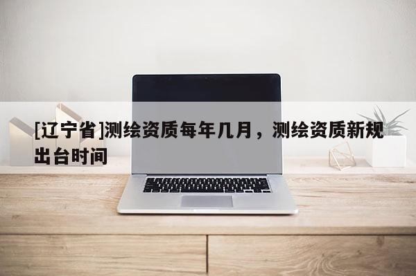 [辽宁省]测绘资质每年几月，测绘资质新规出台时间
