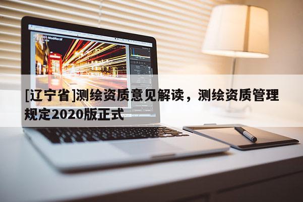 [辽宁省]测绘资质意见解读，测绘资质管理规定2020版正式