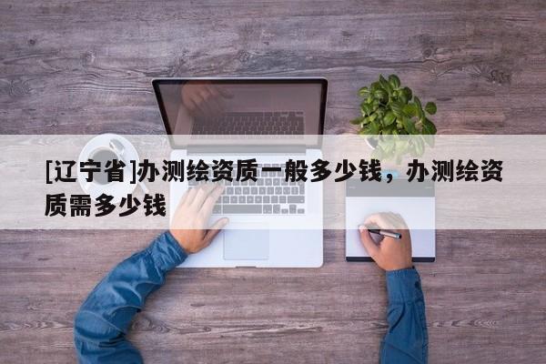 [辽宁省]办测绘资质一般多少钱，办测绘资质需多少钱