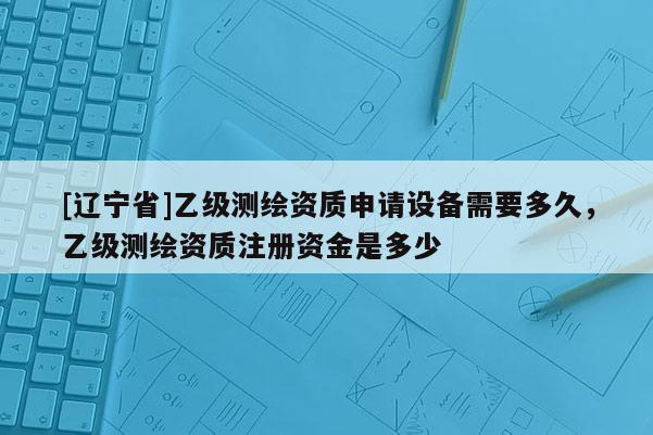 [辽宁省]乙级测绘资质申请设备需要多久，乙级测绘资质注册资金是多少
