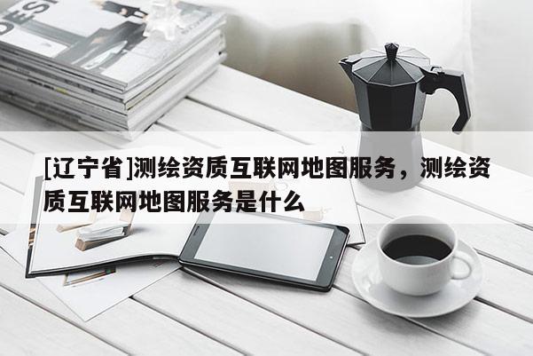 [辽宁省]测绘资质互联网地图服务，测绘资质互联网地图服务是什么