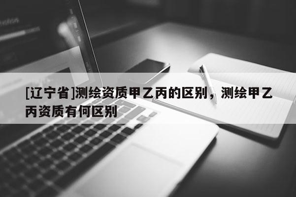 [辽宁省]测绘资质甲乙丙的区别，测绘甲乙丙资质有何区别