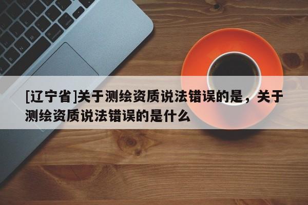 [辽宁省]关于测绘资质说法错误的是，关于测绘资质说法错误的是什么
