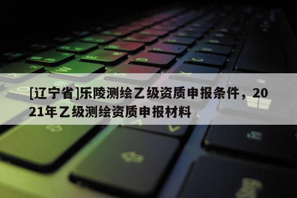 [辽宁省]乐陵测绘乙级资质申报条件，2021年乙级测绘资质申报材料