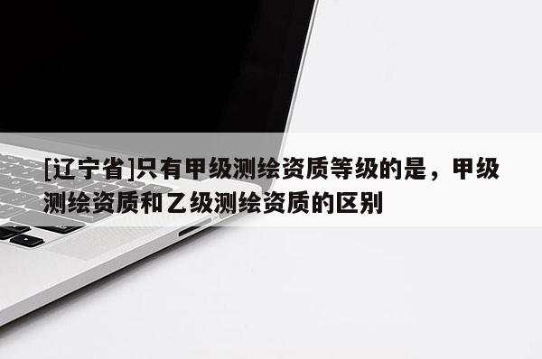 [辽宁省]只有甲级测绘资质等级的是，甲级测绘资质和乙级测绘资质的区别