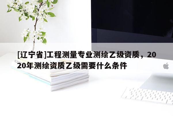 [辽宁省]工程测量专业测绘乙级资质，2020年测绘资质乙级需要什么条件