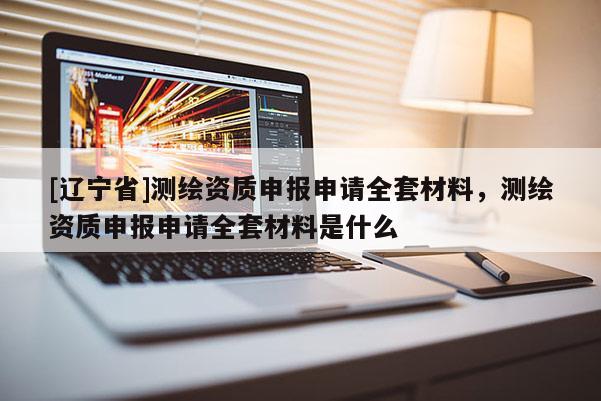[辽宁省]测绘资质申报申请全套材料，测绘资质申报申请全套材料是什么