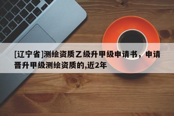 [辽宁省]测绘资质乙级升甲级申请书，申请晋升甲级测绘资质的,近2年