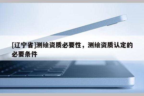 [辽宁省]测绘资质必要性，测绘资质认定的必要条件