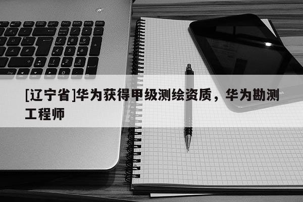 [辽宁省]华为获得甲级测绘资质，华为勘测工程师
