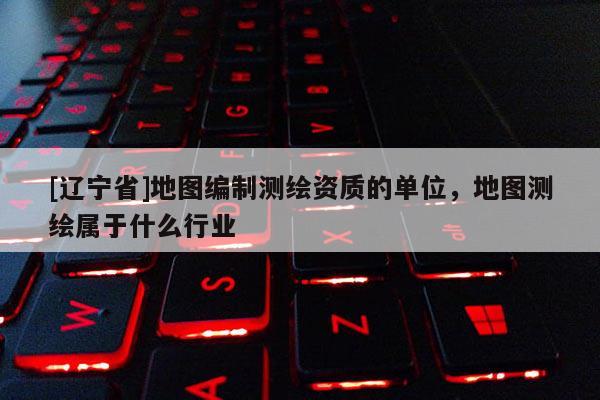 [辽宁省]地图编制测绘资质的单位，地图测绘属于什么行业
