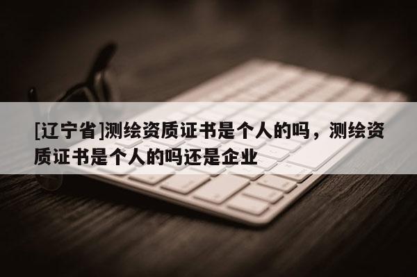 [辽宁省]测绘资质证书是个人的吗，测绘资质证书是个人的吗还是企业