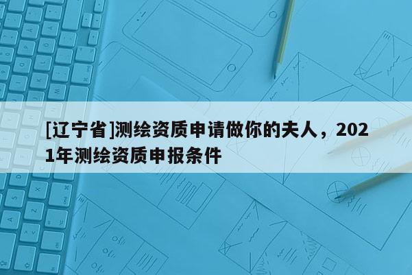 [辽宁省]测绘资质申请做你的夫人，2021年测绘资质申报条件