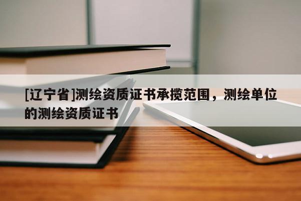 [辽宁省]测绘资质证书承揽范围，测绘单位的测绘资质证书