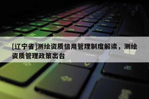 [辽宁省]测绘资质信用管理制度解读，测绘资质管理政策出台