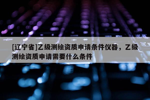 [辽宁省]乙级测绘资质申请条件仪器，乙级测绘资质申请需要什么条件