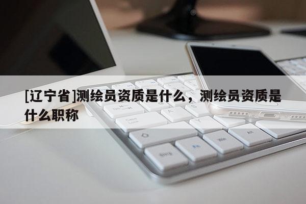 [辽宁省]测绘员资质是什么，测绘员资质是什么职称