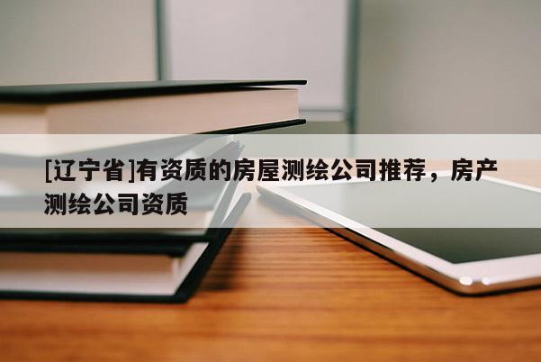 [辽宁省]有资质的房屋测绘公司推荐，房产测绘公司资质