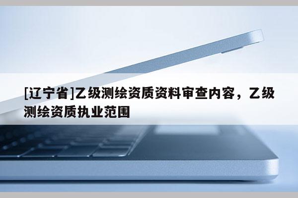 [辽宁省]乙级测绘资质资料审查内容，乙级测绘资质执业范围