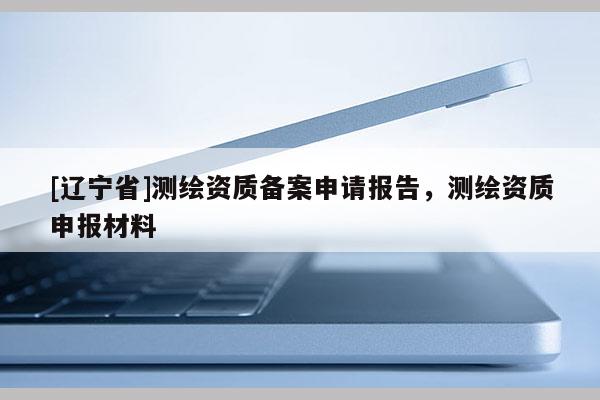 [辽宁省]测绘资质备案申请报告，测绘资质申报材料