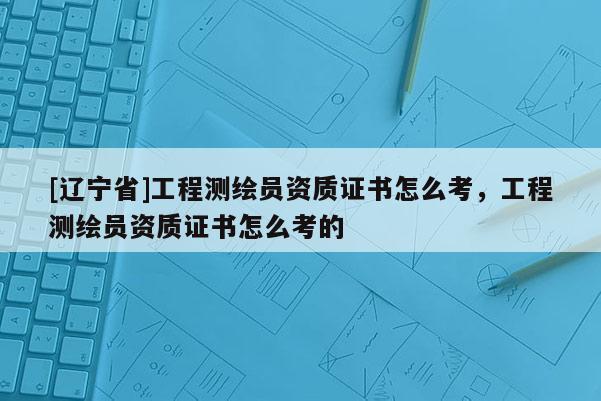 [辽宁省]工程测绘员资质证书怎么考，工程测绘员资质证书怎么考的