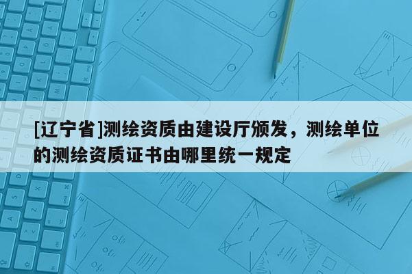 [辽宁省]测绘资质由建设厅颁发，测绘单位的测绘资质证书由哪里统一规定