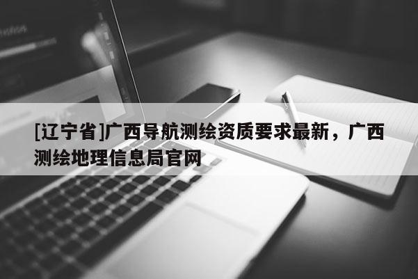 [辽宁省]广西导航测绘资质要求最新，广西测绘地理信息局官网