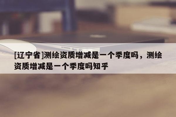[辽宁省]测绘资质增减是一个季度吗，测绘资质增减是一个季度吗知乎