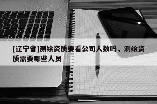 [辽宁省]测绘资质要看公司人数吗，测绘资质需要哪些人员
