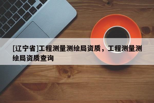 [辽宁省]工程测量测绘局资质，工程测量测绘局资质查询