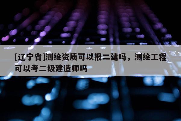 [辽宁省]测绘资质可以报二建吗，测绘工程可以考二级建造师吗