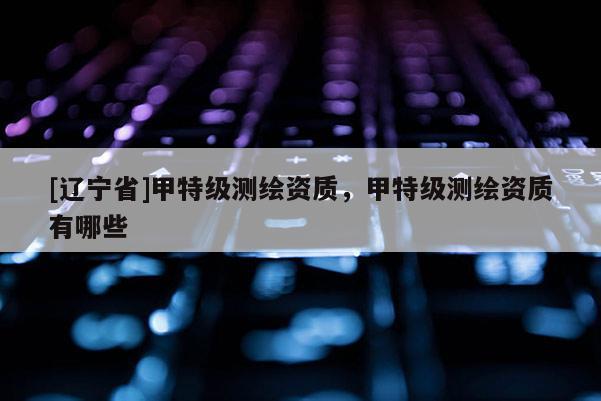 [辽宁省]甲特级测绘资质，甲特级测绘资质有哪些