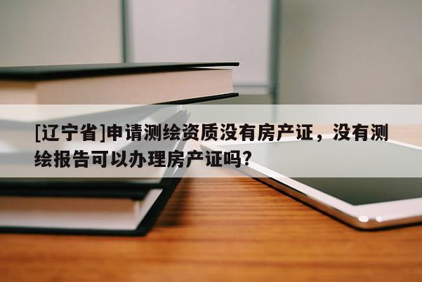 [辽宁省]申请测绘资质没有房产证，没有测绘报告可以办理房产证吗?