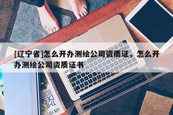 [辽宁省]怎么开办测绘公司资质证，怎么开办测绘公司资质证书