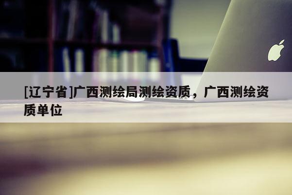 [辽宁省]广西测绘局测绘资质，广西测绘资质单位