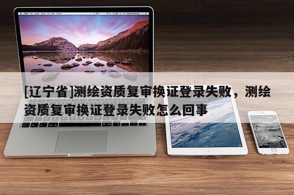 [辽宁省]测绘资质复审换证登录失败，测绘资质复审换证登录失败怎么回事