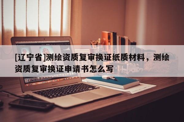 [辽宁省]测绘资质复审换证纸质材料，测绘资质复审换证申请书怎么写