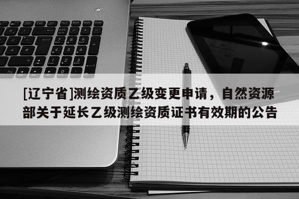 [辽宁省]测绘资质乙级变更申请，自然资源部关于延长乙级测绘资质证书有效期的公告