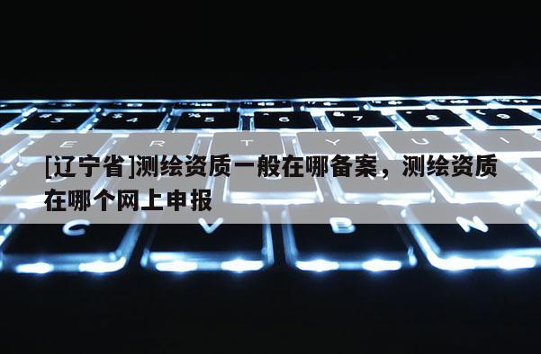 [辽宁省]测绘资质一般在哪备案，测绘资质在哪个网上申报