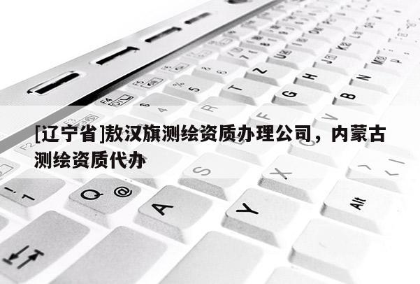 [辽宁省]敖汉旗测绘资质办理公司，内蒙古测绘资质代办