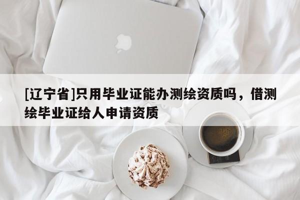 [辽宁省]只用毕业证能办测绘资质吗，借测绘毕业证给人申请资质