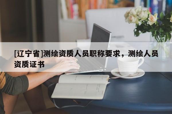 [辽宁省]测绘资质人员职称要求，测绘人员资质证书