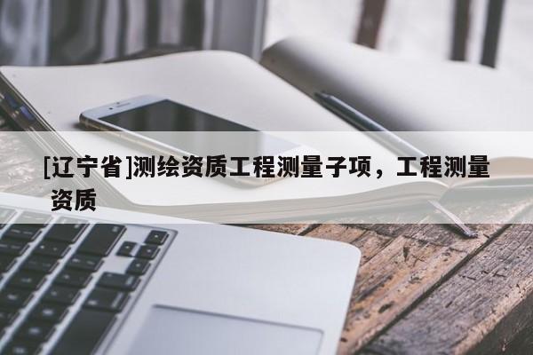 [辽宁省]测绘资质工程测量子项，工程测量 资质